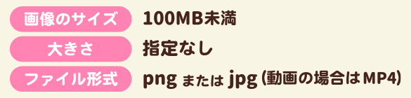 画像のサイズ:100MB未満　大きさ:指定なし　ファイル形式：pngまたはjpg(動画の場合はMP4)